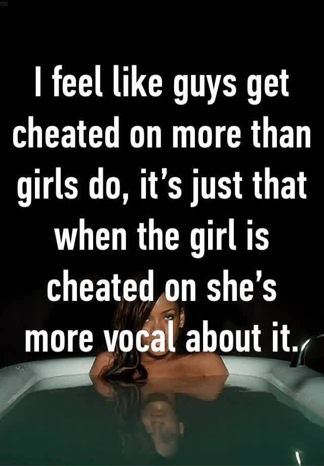 I feel like guys get cheated on more than girls do, it’s just that when the girl is cheated on she’s more vocal about it.