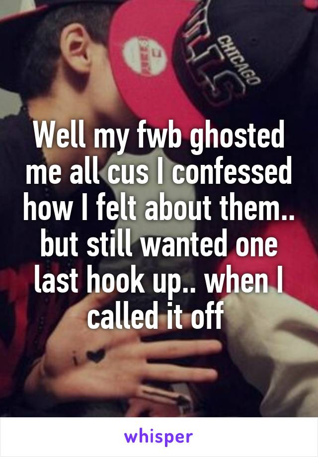 Well my fwb ghosted me all cus I confessed how I felt about them.. but still wanted one last hook up.. when I called it off 