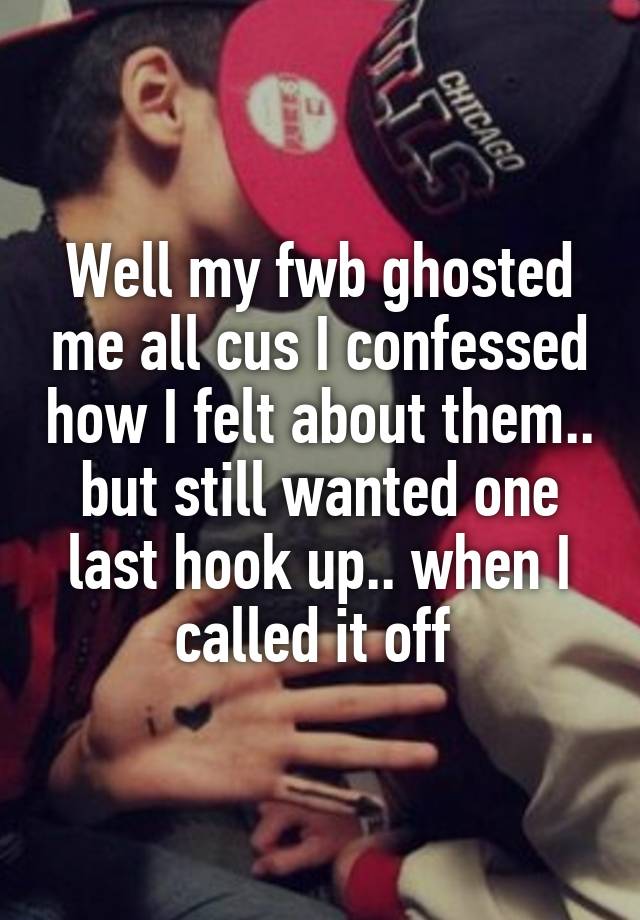 Well my fwb ghosted me all cus I confessed how I felt about them.. but still wanted one last hook up.. when I called it off 