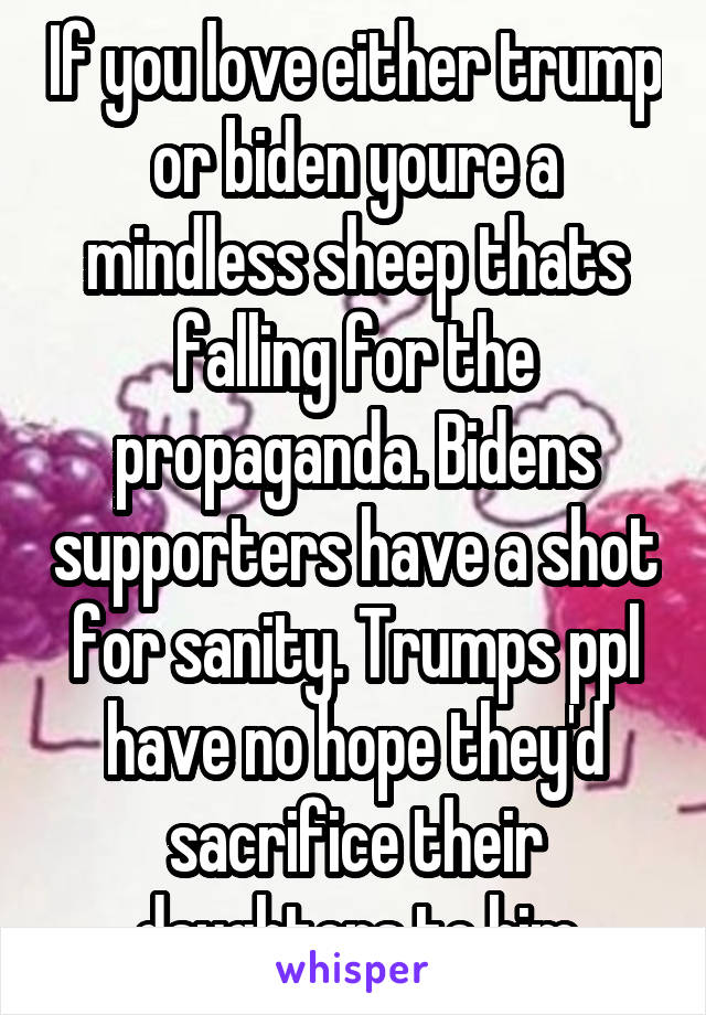 If you love either trump or biden youre a mindless sheep thats falling for the propaganda. Bidens supporters have a shot for sanity. Trumps ppl have no hope they'd sacrifice their daughters to him