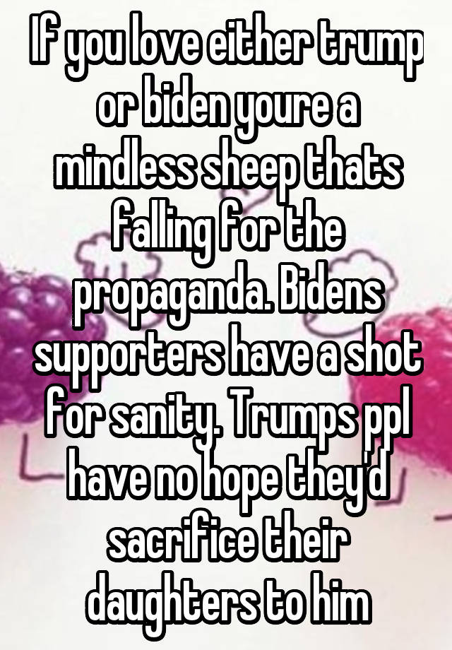 If you love either trump or biden youre a mindless sheep thats falling for the propaganda. Bidens supporters have a shot for sanity. Trumps ppl have no hope they'd sacrifice their daughters to him
