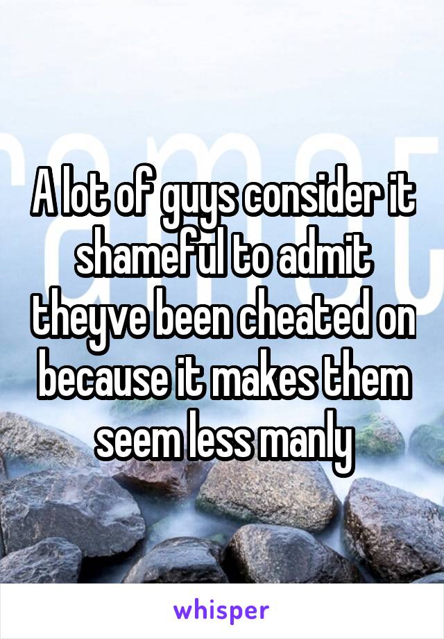 A lot of guys consider it shameful to admit theyve been cheated on because it makes them seem less manly