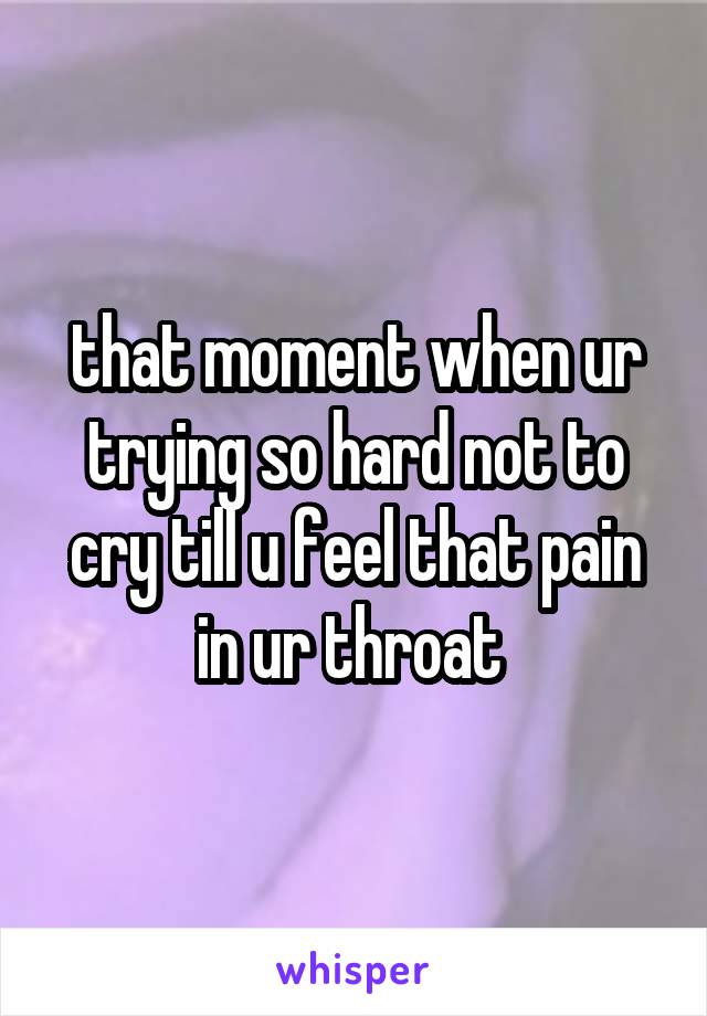 that moment when ur trying so hard not to cry till u feel that pain in ur throat 