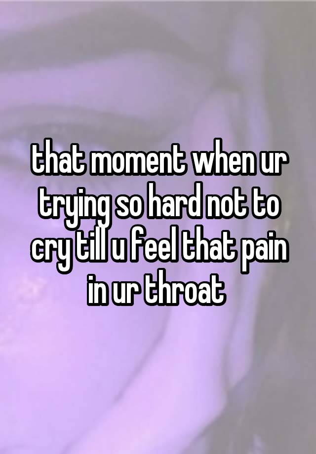 that moment when ur trying so hard not to cry till u feel that pain in ur throat 