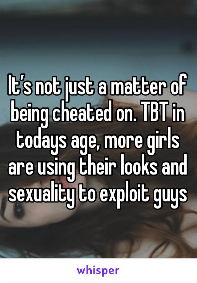 It’s not just a matter of being cheated on. TBT in todays age, more girls are using their looks and sexuality to exploit guys