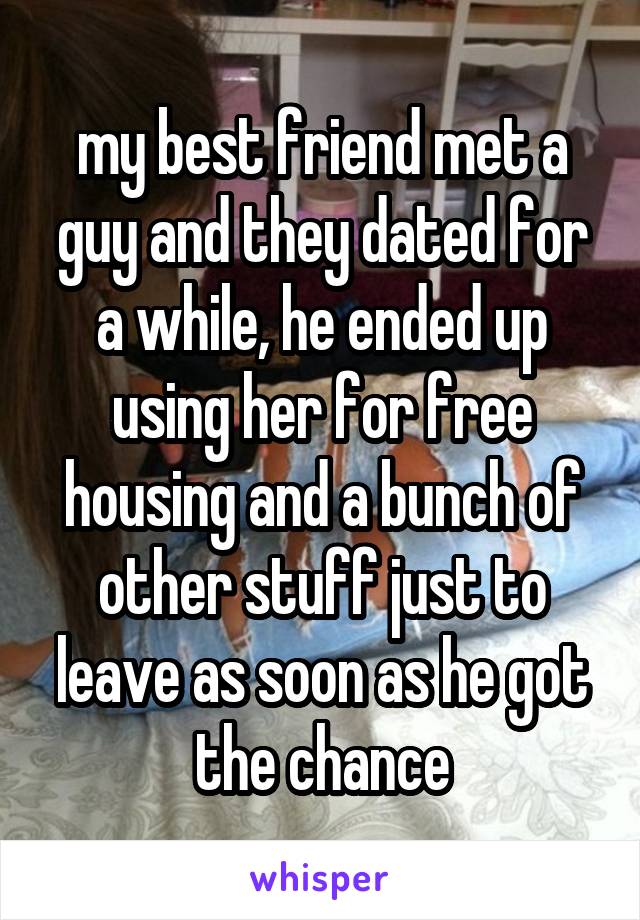 my best friend met a guy and they dated for a while, he ended up using her for free housing and a bunch of other stuff just to leave as soon as he got the chance
