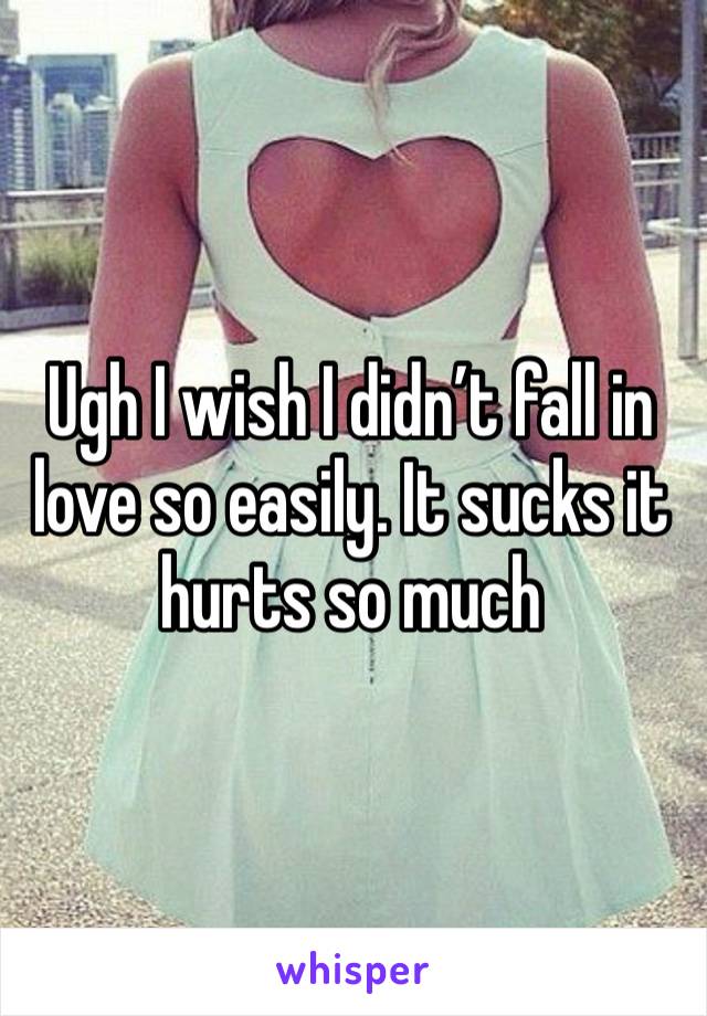 Ugh I wish I didn’t fall in love so easily. It sucks it hurts so much