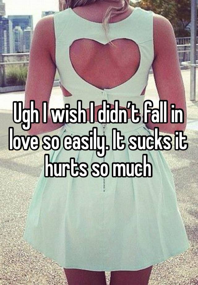 Ugh I wish I didn’t fall in love so easily. It sucks it hurts so much