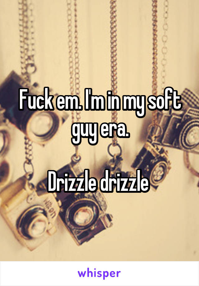 Fuck em. I'm in my soft guy era.

Drizzle drizzle 