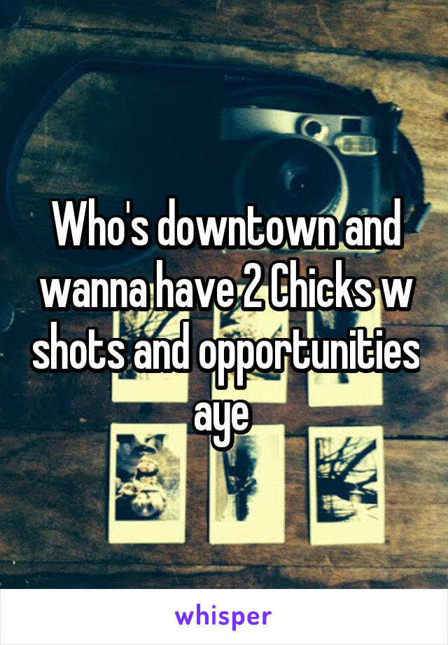 Who's downtown and wanna have 2 Chicks w shots and opportunities aye 