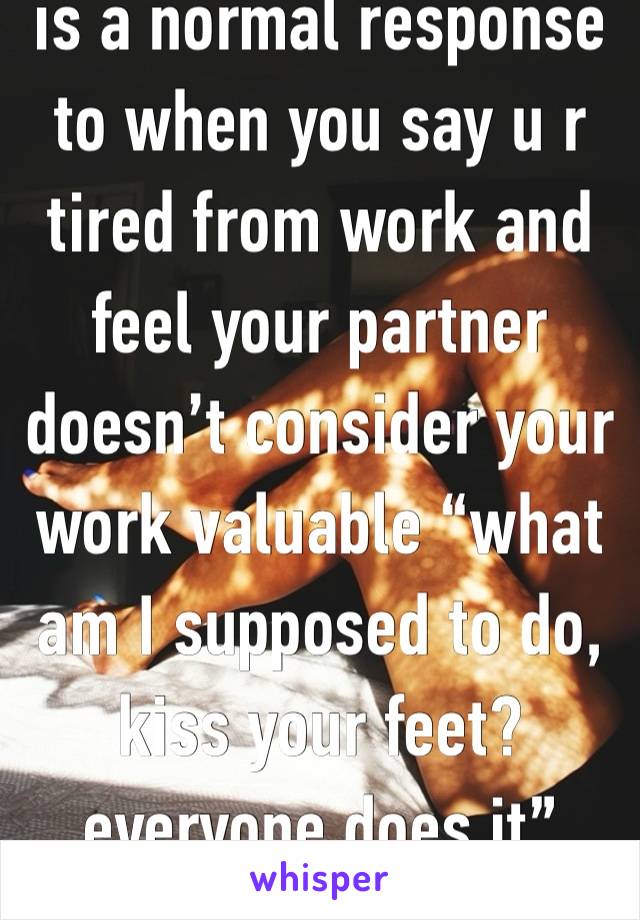 is a normal response to when you say u r tired from work and feel your partner doesn’t consider your work valuable “what am I supposed to do, kiss your feet? everyone does it”