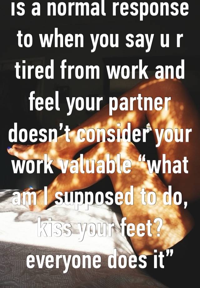 is a normal response to when you say u r tired from work and feel your partner doesn’t consider your work valuable “what am I supposed to do, kiss your feet? everyone does it”