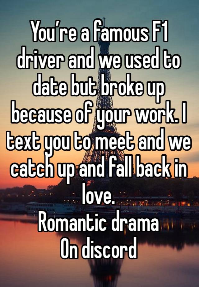 You’re a famous F1 driver and we used to date but broke up because of your work. I text you to meet and we catch up and fall back in love. 
Romantic drama 
On discord 
