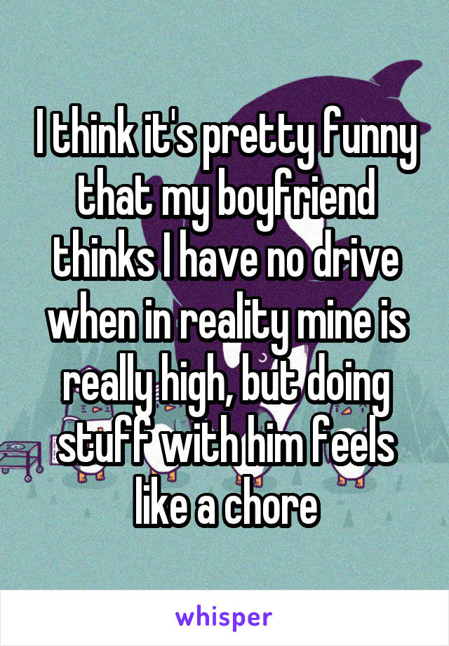 I think it's pretty funny that my boyfriend thinks I have no drive when in reality mine is really high, but doing stuff with him feels like a chore