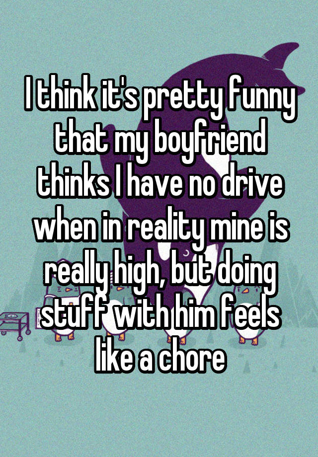 I think it's pretty funny that my boyfriend thinks I have no drive when in reality mine is really high, but doing stuff with him feels like a chore