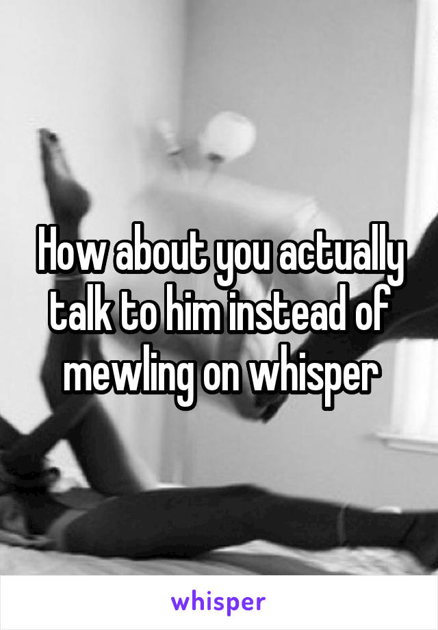 How about you actually talk to him instead of mewling on whisper