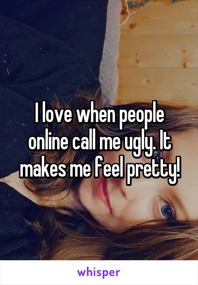 I love when people online call me ugly. It makes me feel pretty!