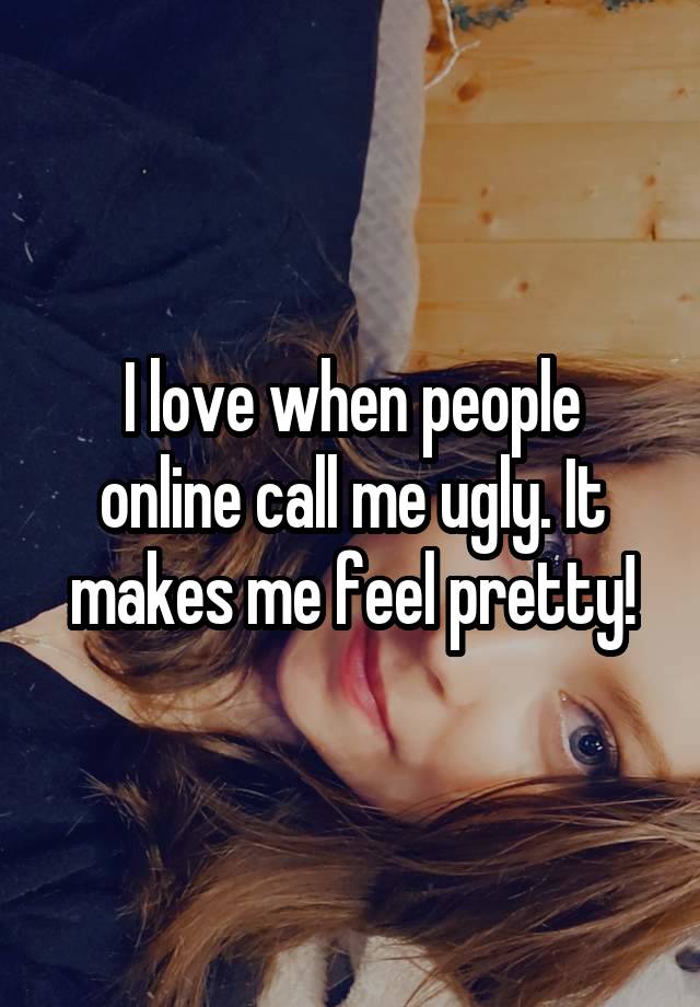 I love when people online call me ugly. It makes me feel pretty!