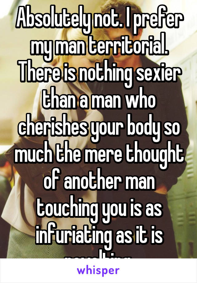 Absolutely not. I prefer my man territorial. There is nothing sexier than a man who cherishes your body so much the mere thought of another man touching you is as infuriating as it is revolting.