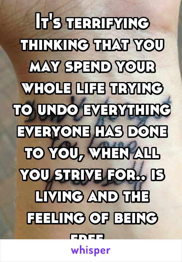 It's terrifying thinking that you may spend your whole life trying to undo everything everyone has done to you, when all you strive for.. is living and the feeling of being free. 