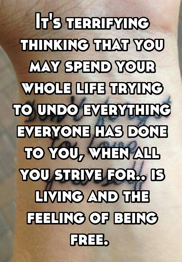 It's terrifying thinking that you may spend your whole life trying to undo everything everyone has done to you, when all you strive for.. is living and the feeling of being free. 