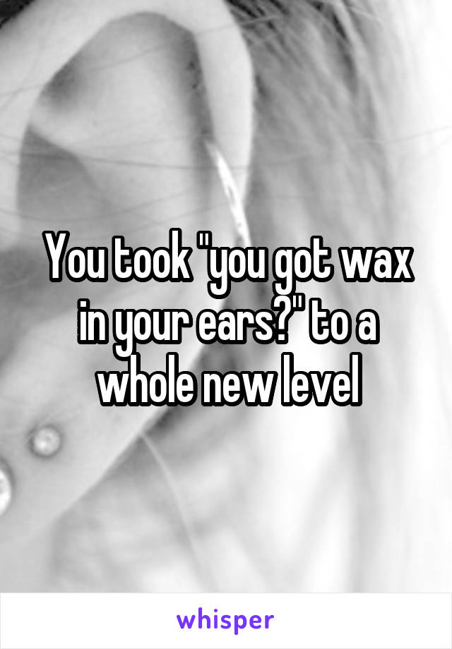 You took "you got wax in your ears?" to a whole new level