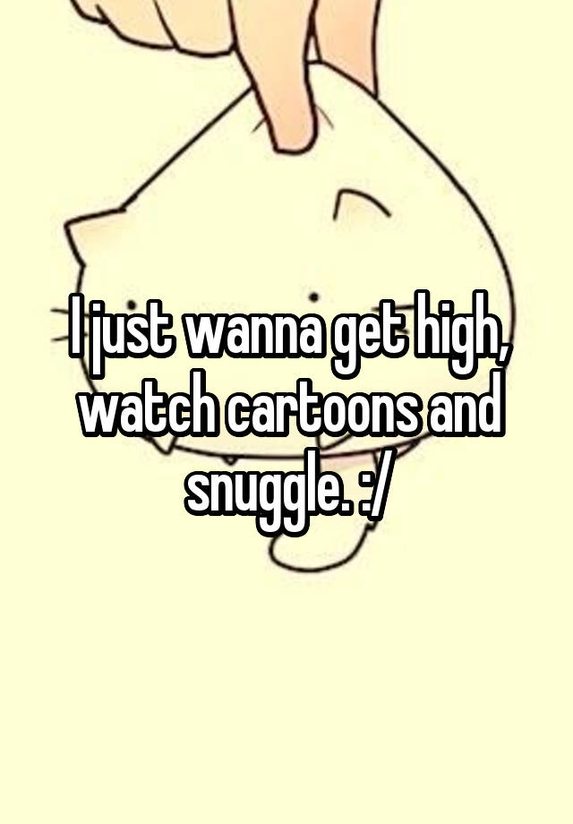 I just wanna get high, watch cartoons and snuggle. :/