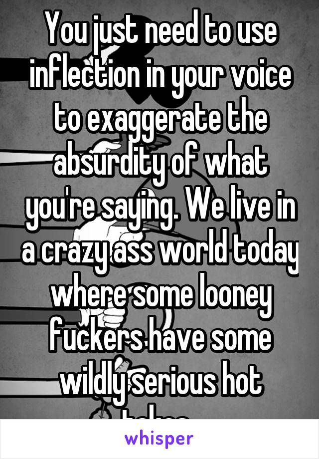 You just need to use inflection in your voice to exaggerate the absurdity of what you're saying. We live in a crazy ass world today where some looney fuckers have some wildly serious hot takes. 