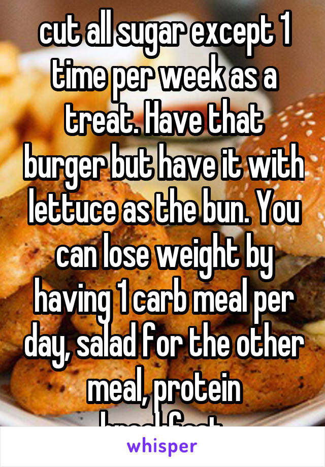cut all sugar except 1 time per week as a treat. Have that burger but have it with lettuce as the bun. You can lose weight by having 1 carb meal per day, salad for the other meal, protein breakfast.