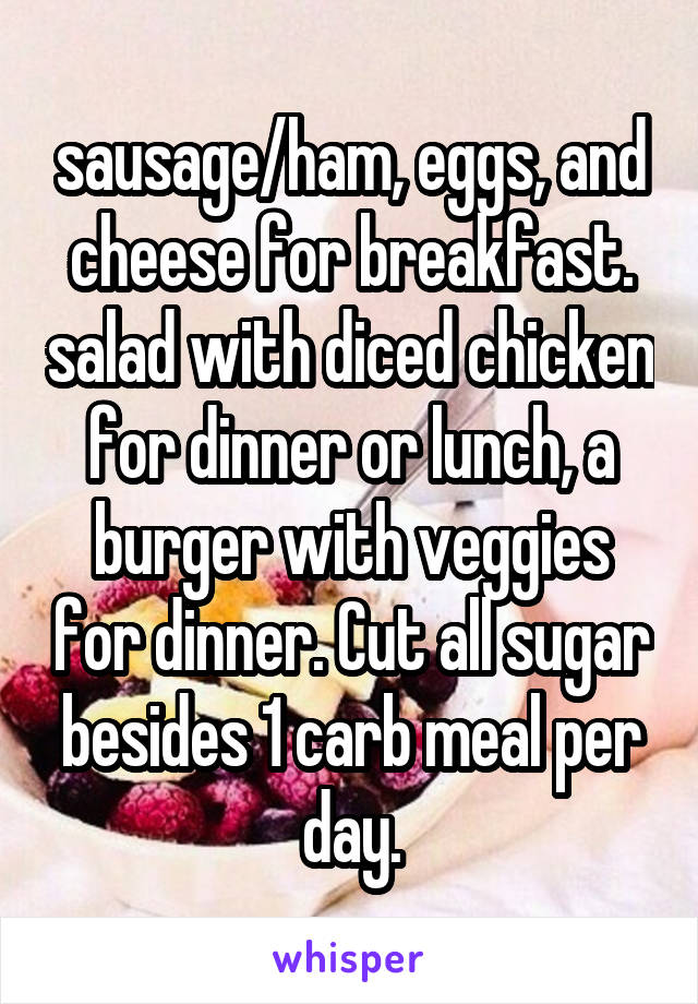 sausage/ham, eggs, and cheese for breakfast. salad with diced chicken for dinner or lunch, a burger with veggies for dinner. Cut all sugar besides 1 carb meal per day.