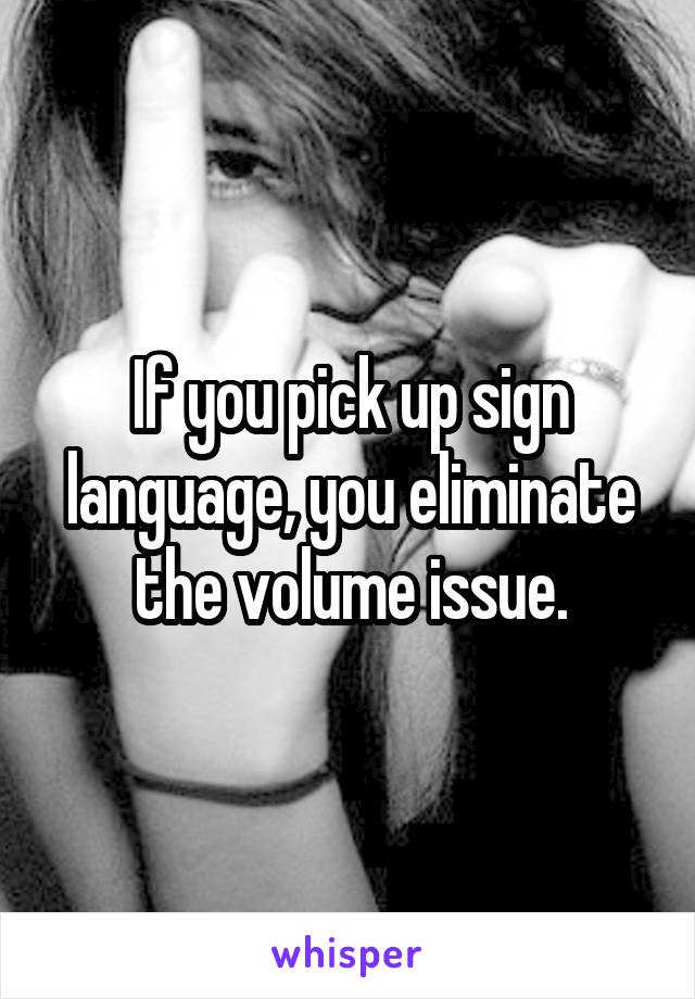 If you pick up sign language, you eliminate the volume issue.