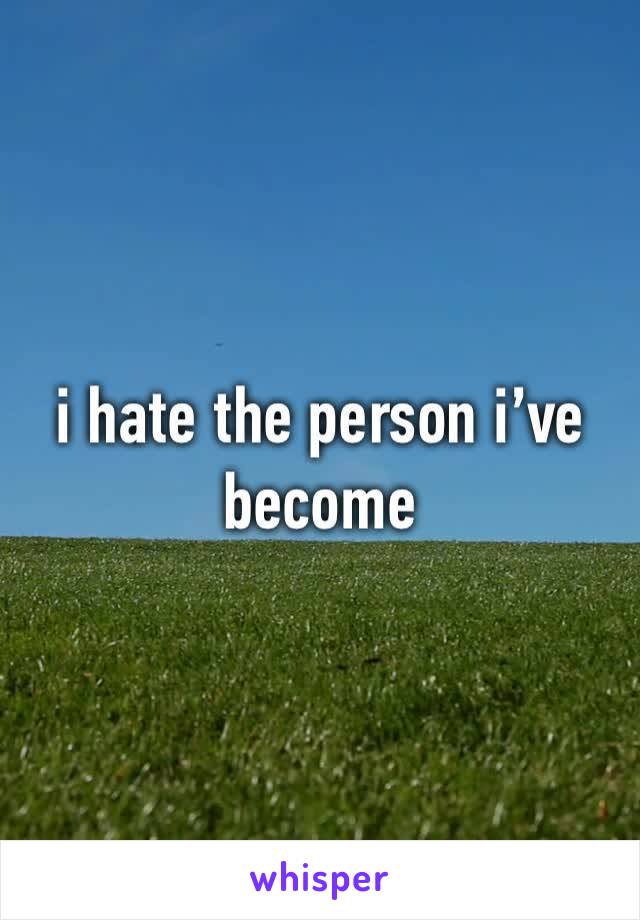 i hate the person i’ve become
