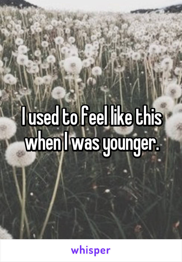 I used to feel like this when I was younger.