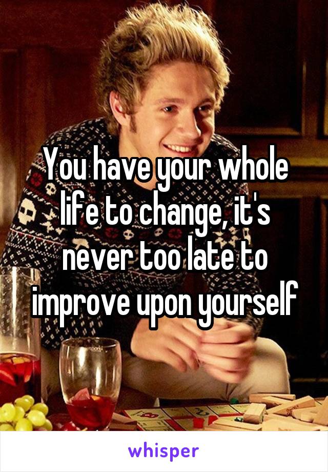 You have your whole life to change, it's never too late to improve upon yourself