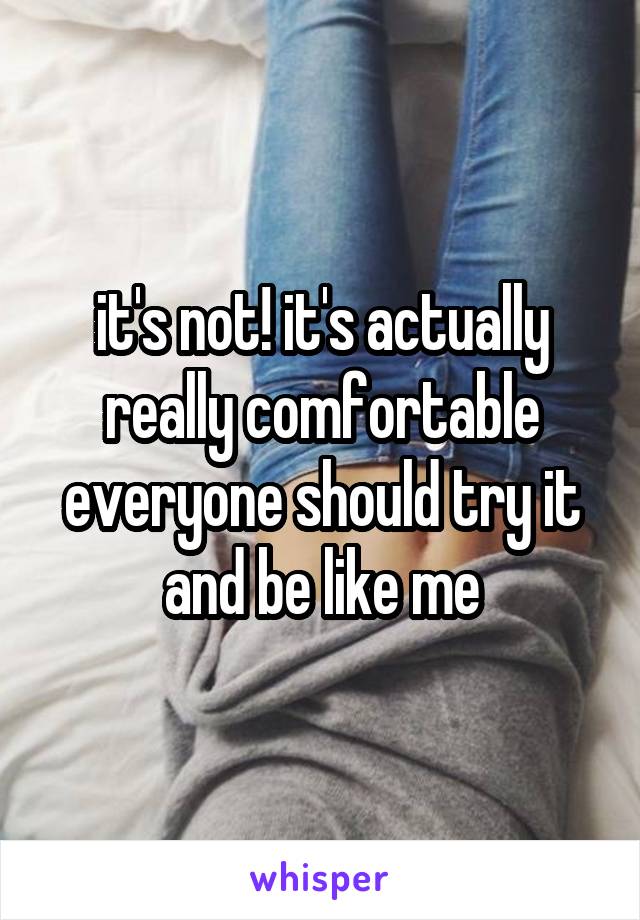 it's not! it's actually really comfortable everyone should try it and be like me