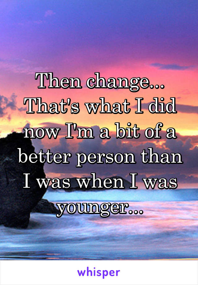 Then change...
That's what I did now I'm a bit of a better person than I was when I was younger...
