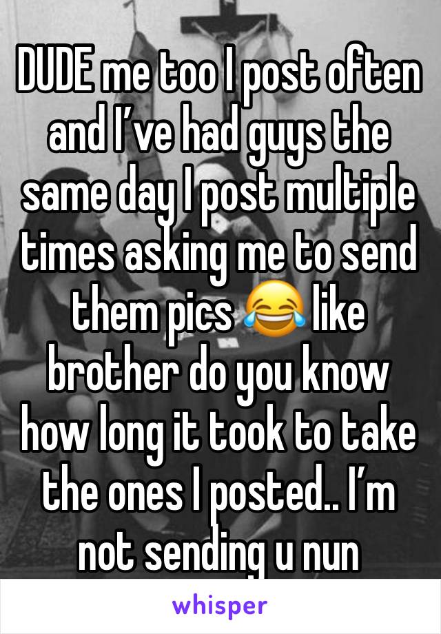 DUDE me too I post often and I’ve had guys the same day I post multiple times asking me to send them pics 😂 like brother do you know how long it took to take the ones I posted.. I’m not sending u nun