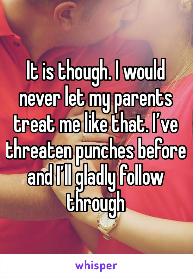 It is though. I would never let my parents treat me like that. I’ve threaten punches before and I’ll gladly follow through 