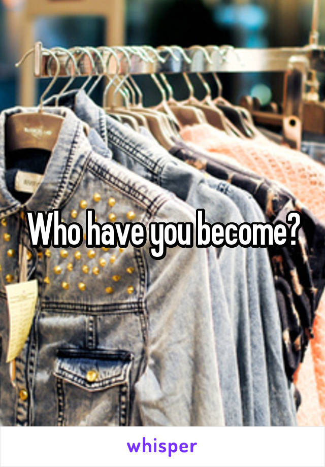 Who have you become?