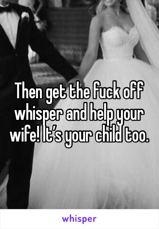 Then get the fuck off whisper and help your wife! It’s your child too.