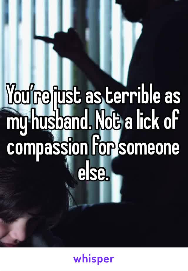 You’re just as terrible as my husband. Not a lick of compassion for someone else.