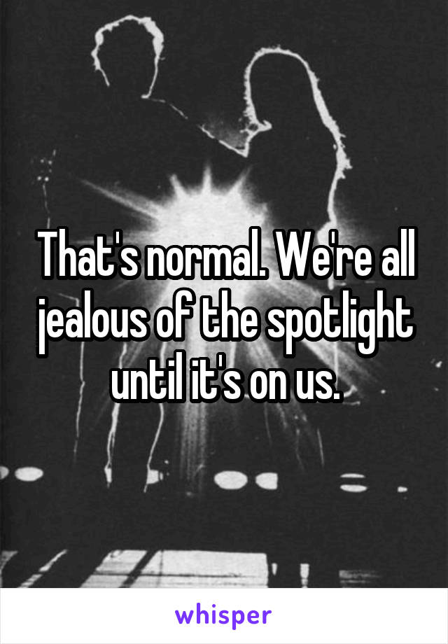 That's normal. We're all jealous of the spotlight until it's on us.