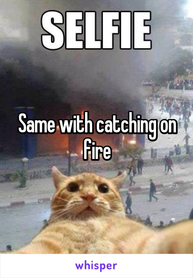 Same with catching on fire