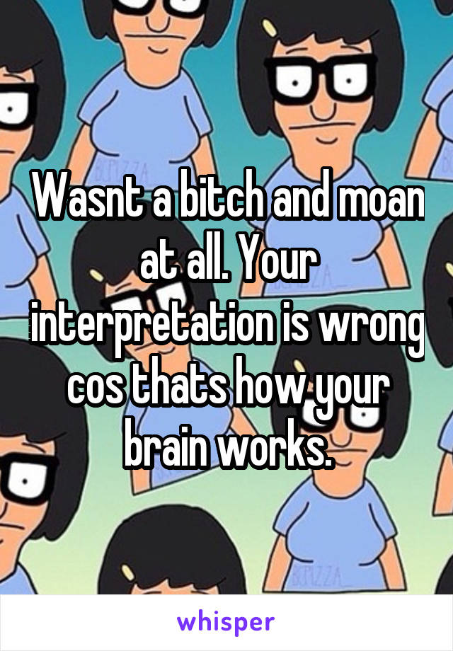 Wasnt a bitch and moan at all. Your interpretation is wrong cos thats how your brain works.