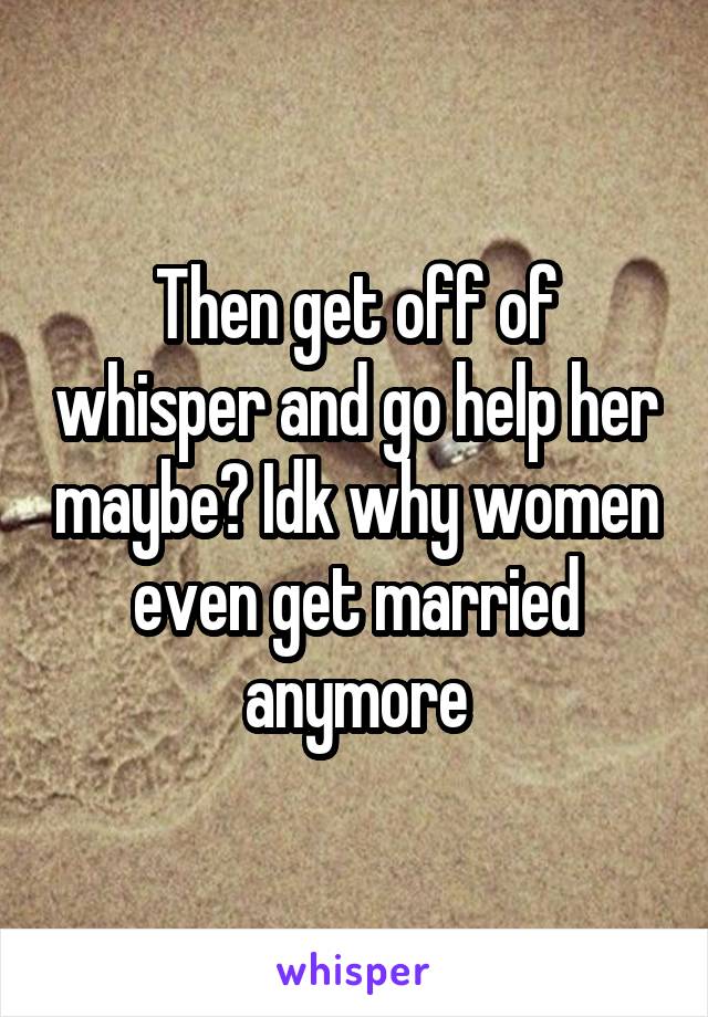 Then get off of whisper and go help her maybe? Idk why women even get married anymore