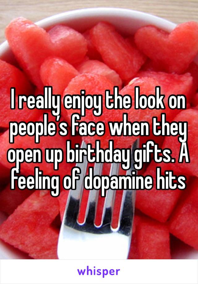 I really enjoy the look on people’s face when they open up birthday gifts. A feeling of dopamine hits