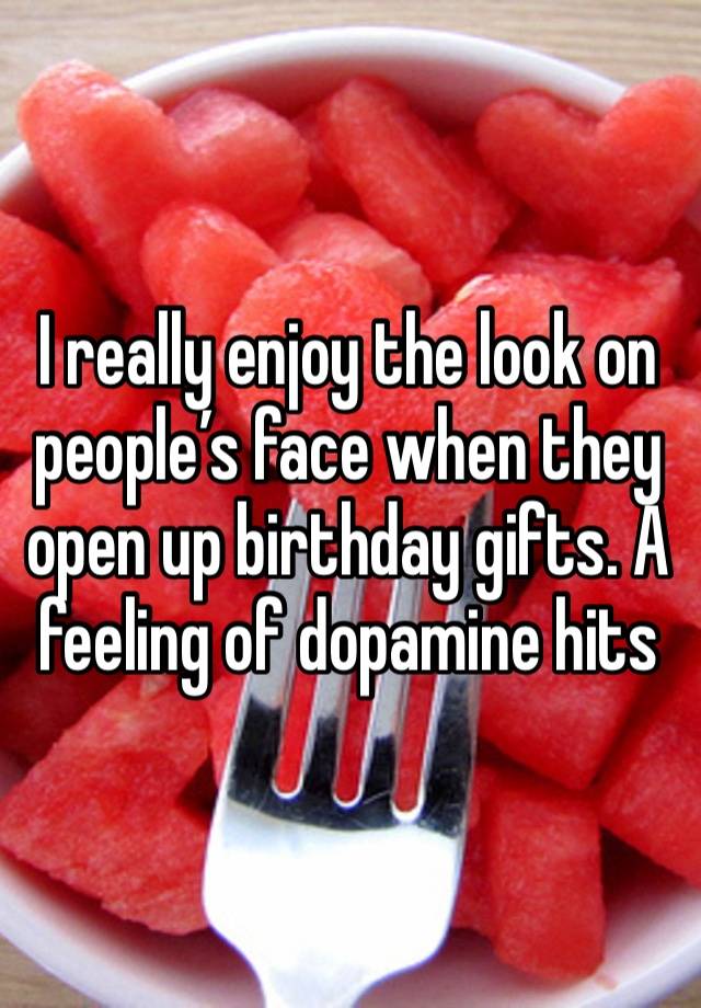 I really enjoy the look on people’s face when they open up birthday gifts. A feeling of dopamine hits