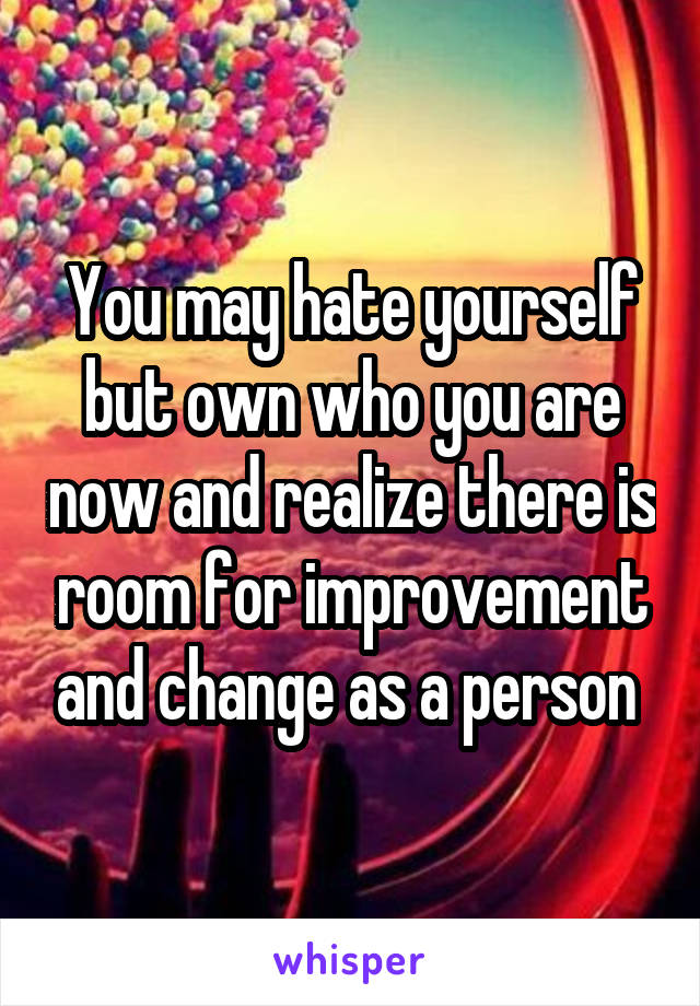 You may hate yourself but own who you are now and realize there is room for improvement and change as a person 