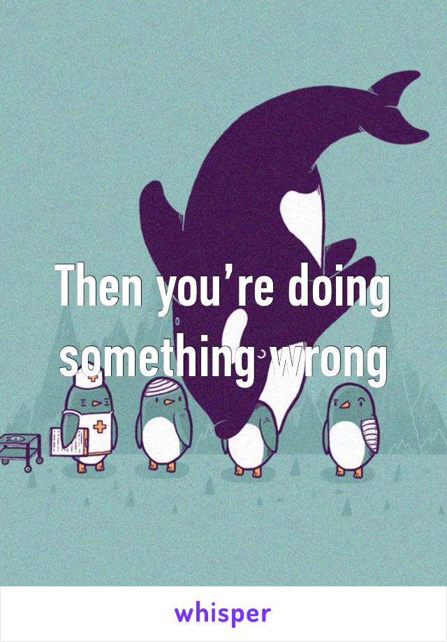 Then you’re doing something wrong 