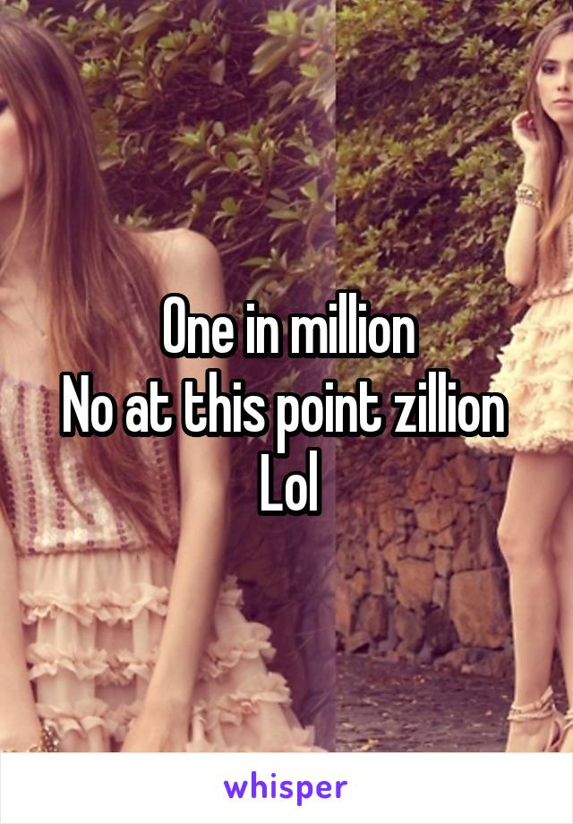 One in million
No at this point zillion 
Lol